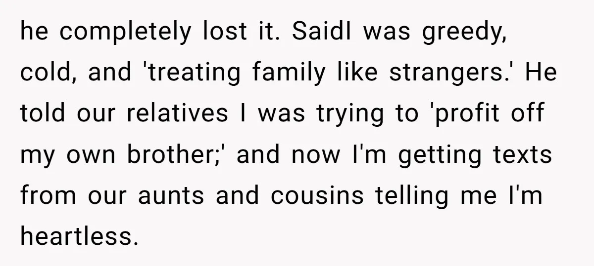 he completely lost it. SaidI was greedy, cold, and 'treating family like strangers.' He told our relatives I was trying to 'profit off my own brother;' and now I'm getting...