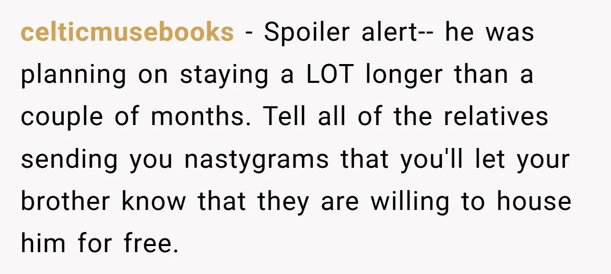 celticmusebooks − Spoiler alert-- he was planning on staying a LOT longer than a couple of months. Tell all of the relatives sending you nastygrams that you'll let your brother...