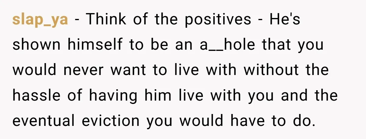 slap_ya − Think of the positives - He's shown himself to be an a__hole that you would never want to live with without the hassle of having him live with...