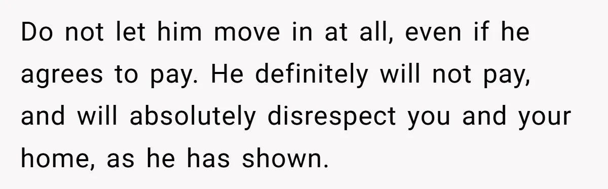Do not let him move in at all, even if he agrees to pay. He definitely will not pay, and will absolutely disrespect you and your home, as he has...