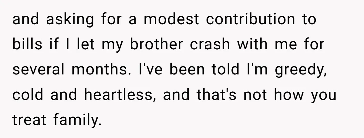 and asking for a modest contribution to bills if I let my brother crash with me for several months. I've been told I'm greedy, cold and heartless, and that's not...