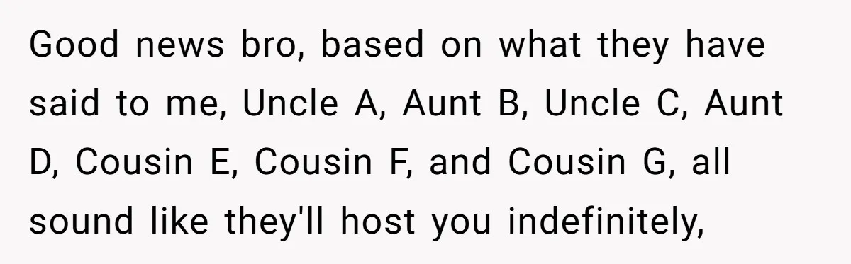 Good news bro, based on what they have said to me, Uncle A, Aunt B, Uncle C, Aunt D, Cousin E, Cousin F, and Cousin G, all sound like they'll...