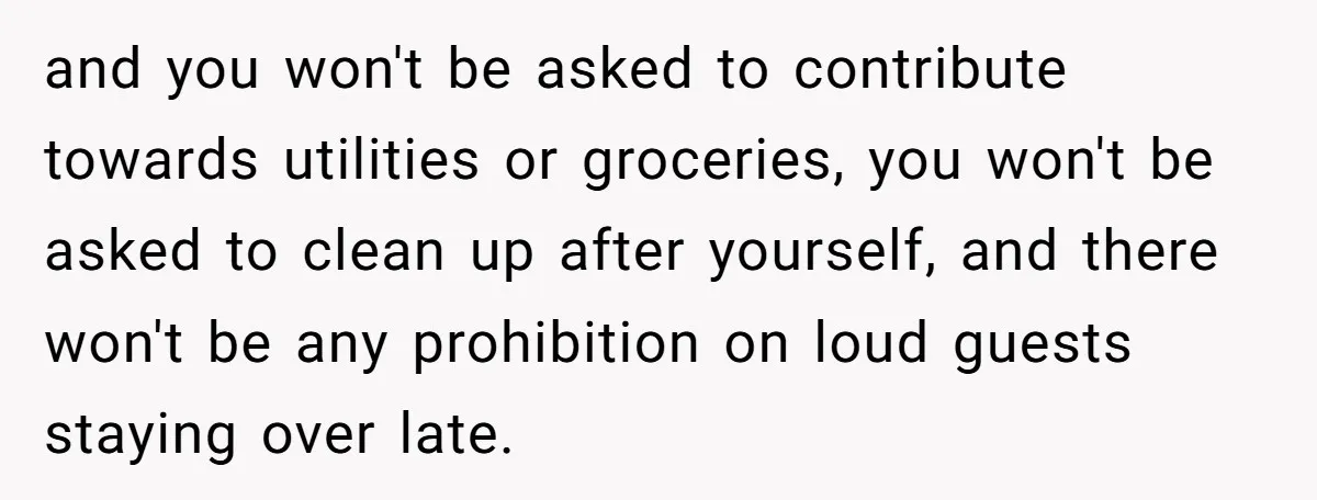 and you won't be asked to contribute towards utilities or groceries, you won't be asked to clean up after yourself, and there won't be any prohibition on loud guests staying...