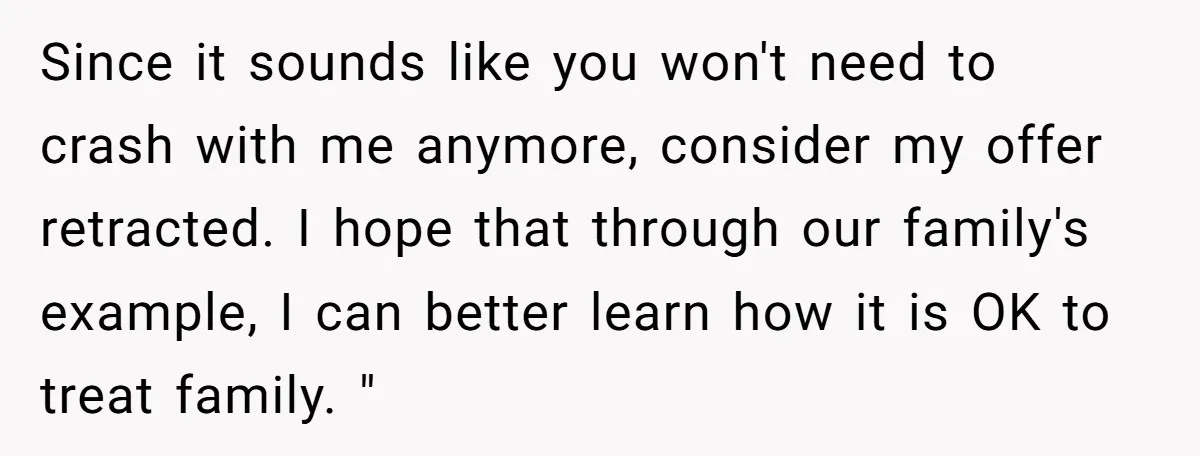 Since it sounds like you won't need to crash with me anymore, consider my offer retracted. I hope that through our family's example, I can better learn how it is...