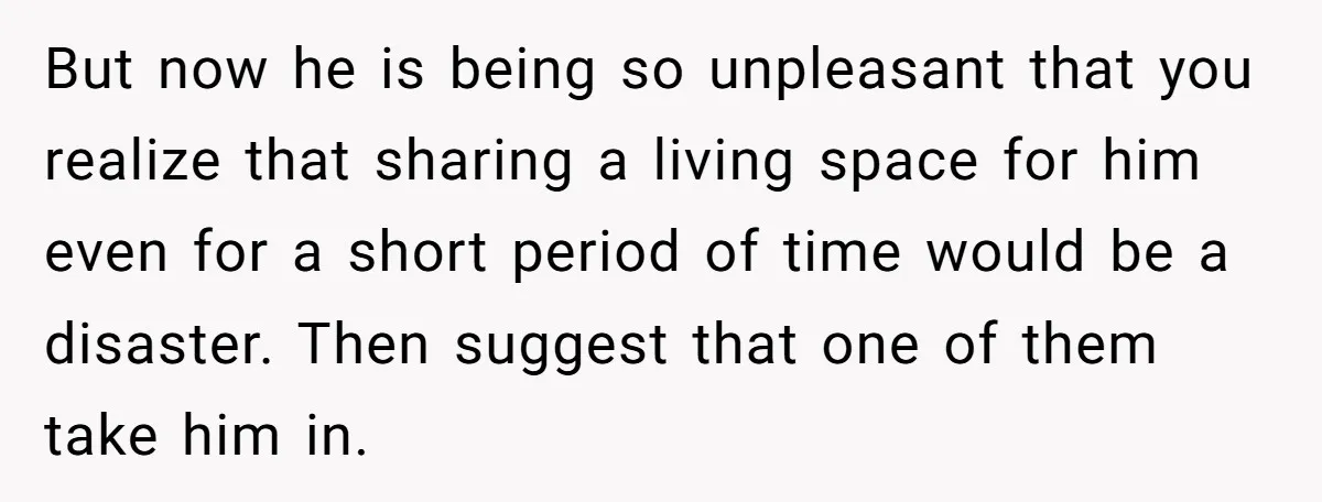 But now he is being so unpleasant that you realize that sharing a living space for him even for a short period of time would be a disaster. Then suggest...