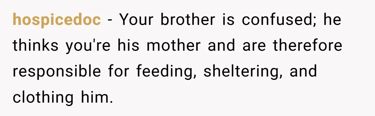 hospicedoc − Your brother is confused; he thinks you're his mother and are therefore responsible for feeding, sheltering, and clothing him.