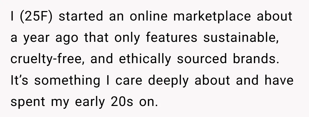 I (25F) started an online marketplace about a year ago that only features sustainable, cruelty-free, and ethically sourced brands. It’s something I care deeply about and have spent my early...