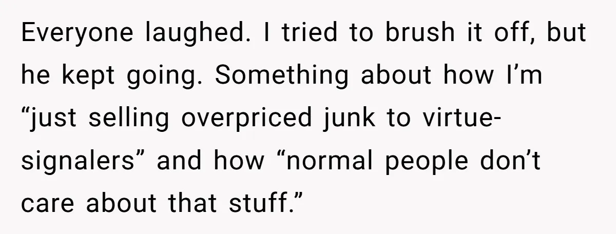 Everyone laughed. I tried to brush it off, but he kept going. Something about how I’m “just selling overpriced junk to virtue-signalers” and how “normal people don’t care about that...