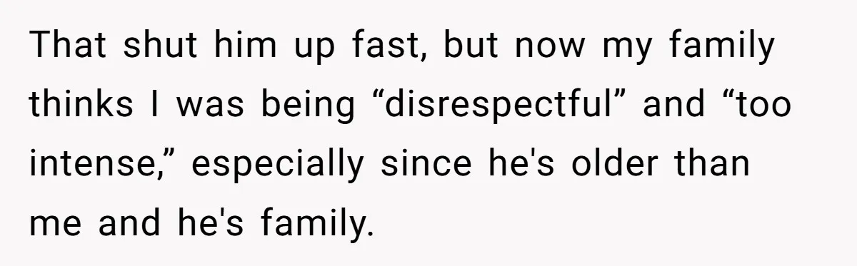 That shut him up fast, but now my family thinks I was being “disrespectful” and “too intense,” especially since he's older than me and he's family.