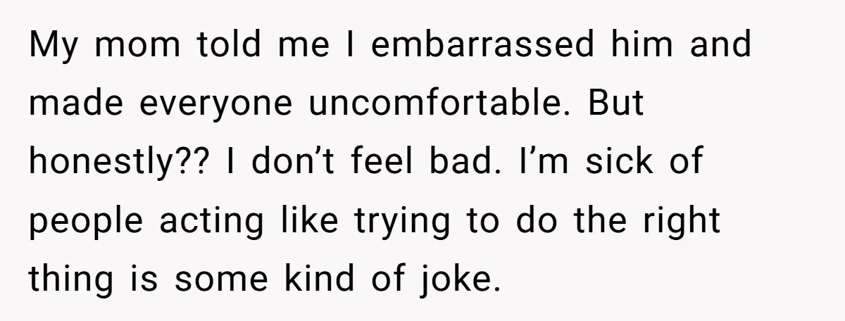 My mom told me I embarrassed him and made everyone uncomfortable. But honestly?? I don’t feel bad. I’m sick of people acting like trying to do the right thing is...