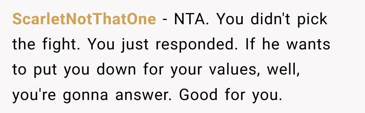 ScarletNotThatOne − NTA. You didn't pick the fight. You just responded. If he wants to put you down for your values, well, you're gonna answer. Good for you.