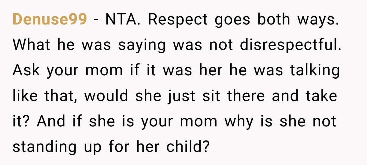 Denuse99 − NTA. Respect goes both ways. What he was saying was not disrespectful. Ask your mom if it was her he was talking like that, would she just sit...