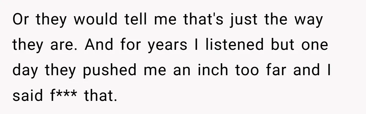Or they would tell me that's just the way they are. And for years I listened but one day they pushed me an inch too far and I said f***...