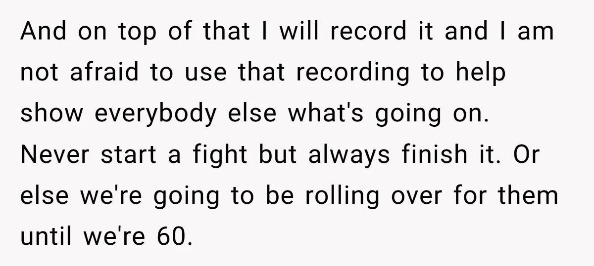 And on top of that I will record it and I am not afraid to use that recording to help show everybody else what's going on. Never start a fight...