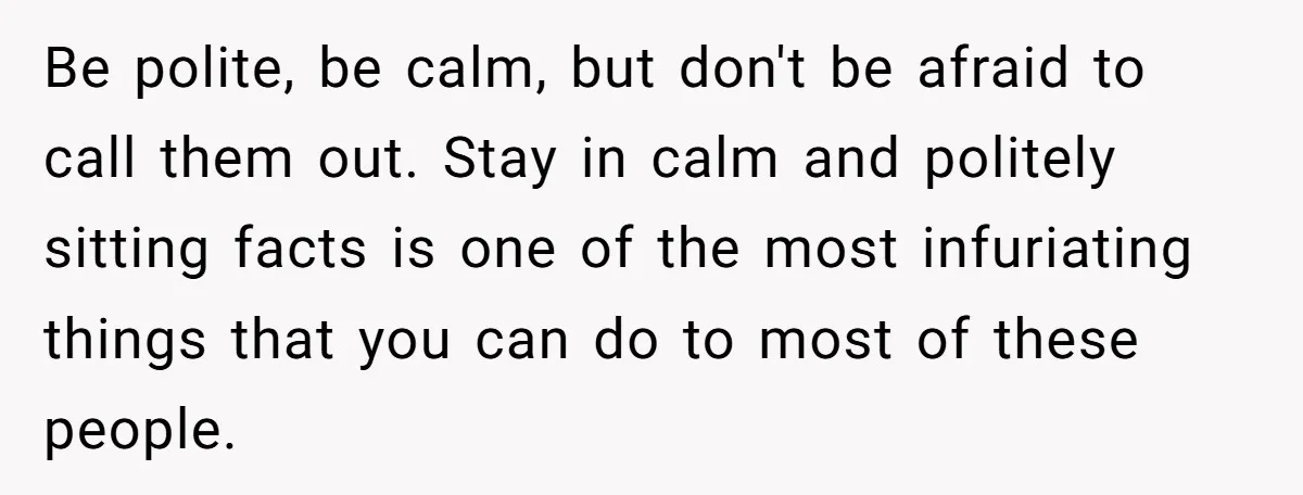 Be polite, be calm, but don't be afraid to call them out. Stay in calm and politely sitting facts is one of the most infuriating things that you can do...