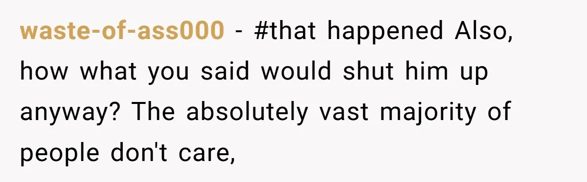 waste-of-ass000 − #that happened Also, how what you said would shut him up anyway? The absolutely vast majority of people don't care,