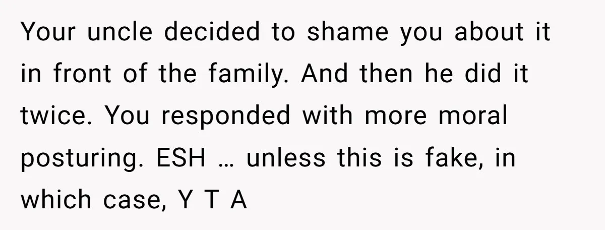 Your uncle decided to shame you about it in front of the family. And then he did it twice. You responded with more moral posturing. ESH … unless this is...