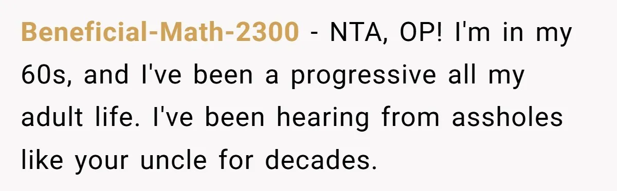Beneficial-Math-2300 − NTA, OP! I'm in my 60s, and I've been a progressive all my adult life. I've been hearing from assholes like your uncle for decades.