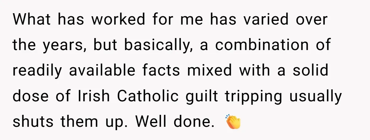 What has worked for me has varied over the years, but basically, a combination of readily available facts mixed with a solid dose of Irish Catholic guilt tripping usually shuts...