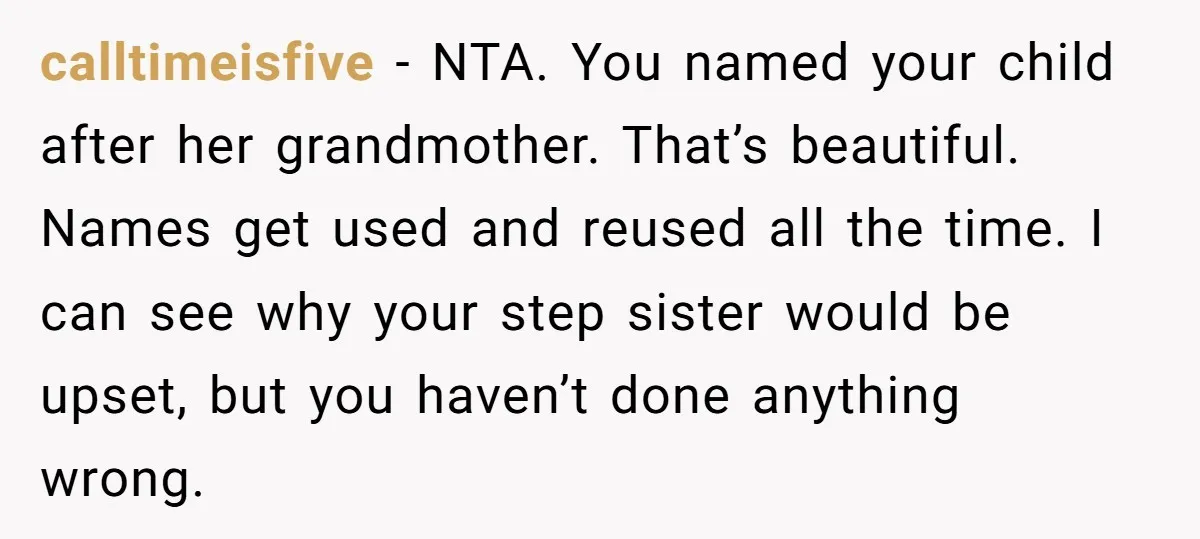 calltimeisfive − NTA. You named your child after her grandmother. That’s beautiful. Names get used and reused all the time. I can see why your step sister would be upset,...