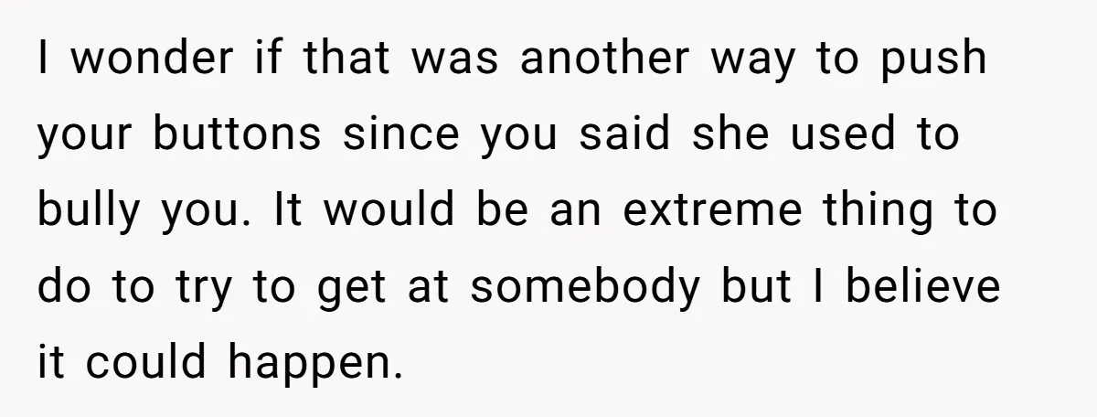 I wonder if that was another way to push your buttons since you said she used to bully you. It would be an extreme thing to do to try to...