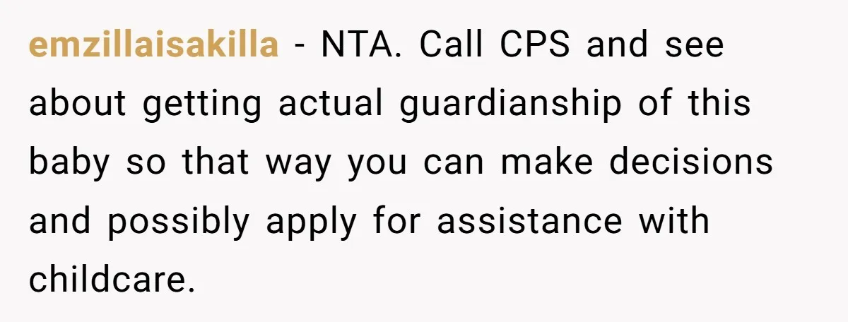 emzillaisakilla − NTA. Call CPS and see about getting actual guardianship of this baby so that way you can make decisions and possibly apply for assistance with childcare.