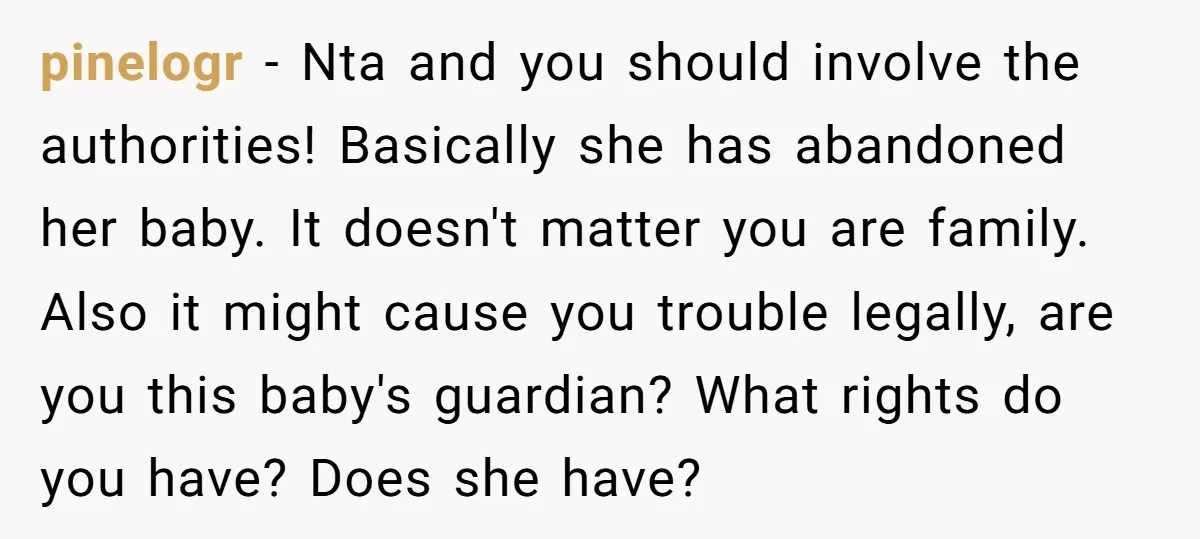 pinelogr − Nta and you should involve the authorities! Basically she has abandoned her baby. It doesn't matter you are family. Also it might cause you trouble legally, are you...