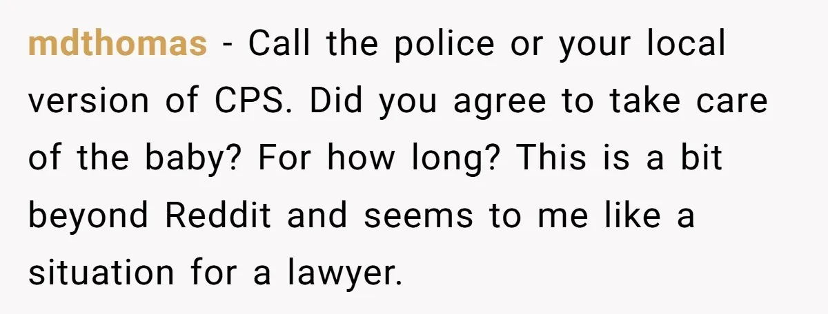 mdthomas − Call the police or your local version of CPS. Did you agree to take care of the baby? For how long? This is a bit beyond Reddit and...