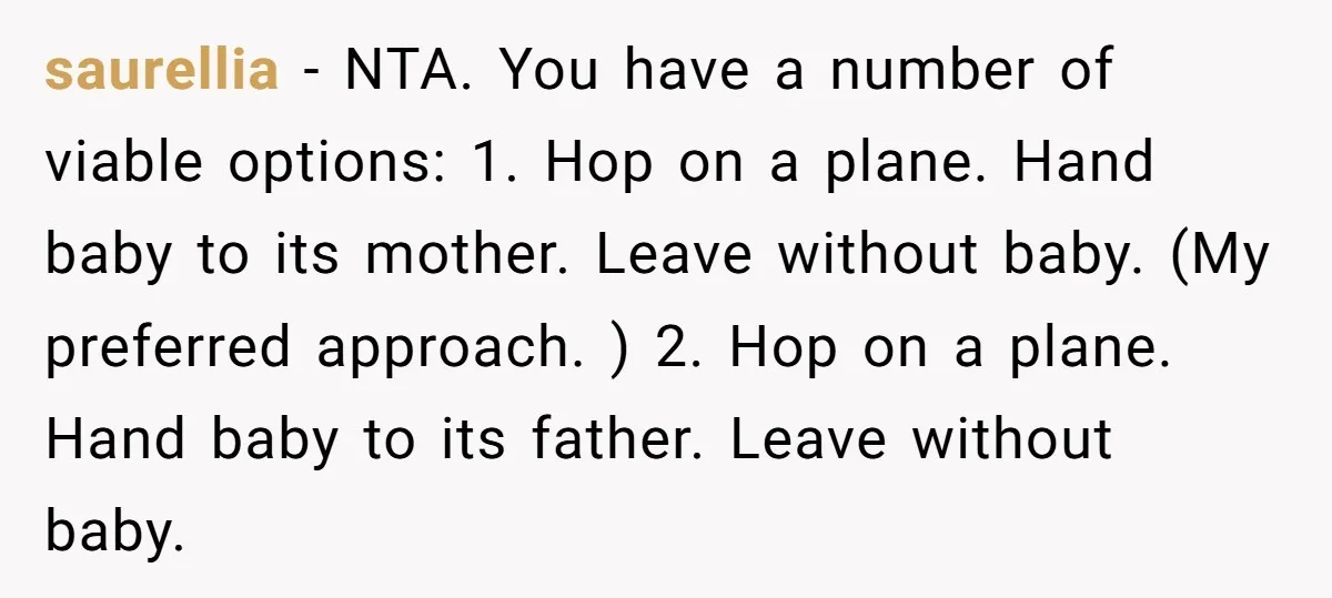saurellia − NTA. You have a number of viable options: 1. Hop on a plane. Hand baby to its mother. Leave without baby. (My preferred approach. ) 2. Hop on...