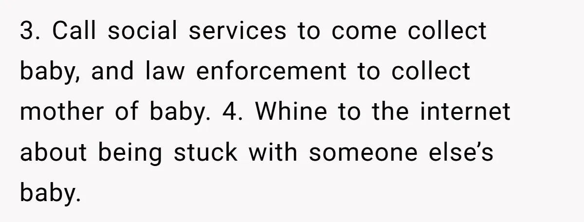 3. Call social services to come collect baby, and law enforcement to collect mother of baby. 4. Whine to the internet about being stuck with someone else’s baby.