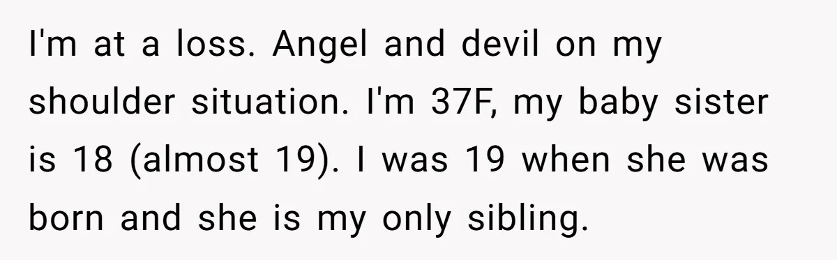 I'm at a loss. Angel and devil on my shoulder situation. I'm 37F, my baby sister is 18 (almost 19). I was 19 when she was born and she is...