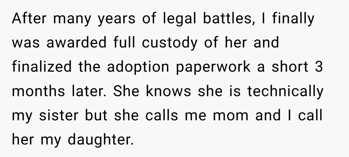 After many years of legal battles, I finally was awarded full custody of her and finalized the adoption paperwork a short 3 months later. She knows she is technically my...
