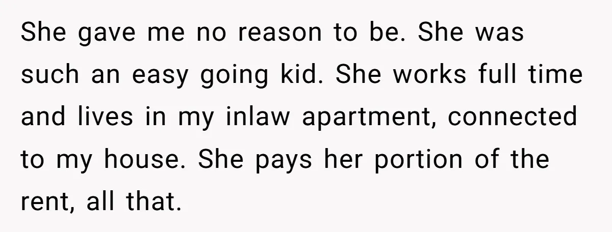 She gave me no reason to be. She was such an easy going kid. She works full time and lives in my inlaw apartment, connected to my house. She pays...