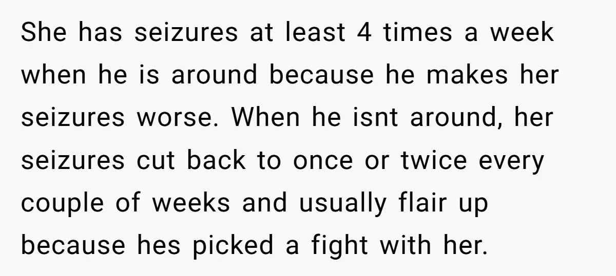 She has seizures at least 4 times a week when he is around because he makes her seizures worse. When he isnt around, her seizures cut back to once or...