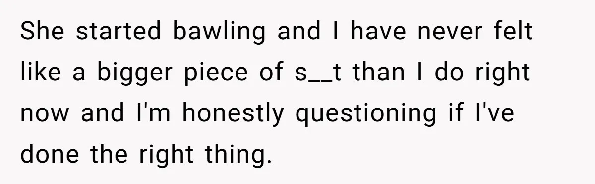 She started bawling and I have never felt like a bigger piece of s__t than I do right now and I'm honestly questioning if I've done the right thing.
