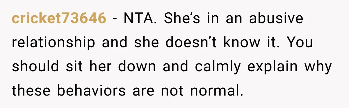 cricket73646 − NTA. She’s in an abusive relationship and she doesn’t know it. You should sit her down and calmly explain why these behaviors are not normal.
