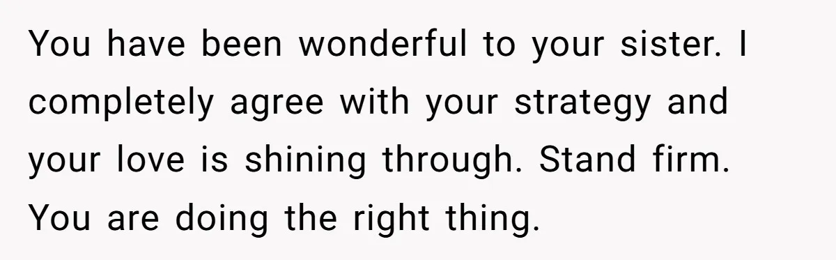 You have been wonderful to your sister. I completely agree with your strategy and your love is shining through. Stand firm. You are doing the right thing.