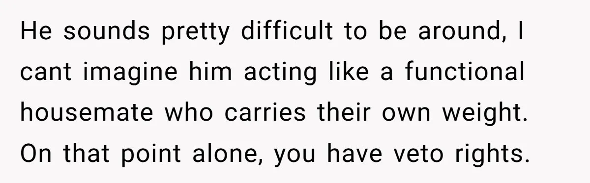 He sounds pretty difficult to be around, I cant imagine him acting like a functional housemate who carries their own weight. On that point alone, you have veto rights.