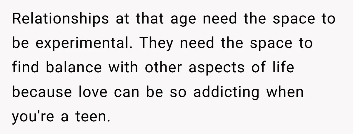 Relationships at that age need the space to be experimental. They need the space to find balance with other aspects of life because love can be so addicting when you're...