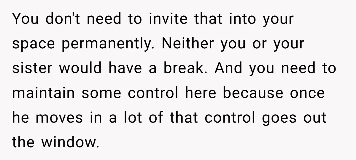 You don't need to invite that into your space permanently. Neither you or your sister would have a break. And you need to maintain some control here because once he...