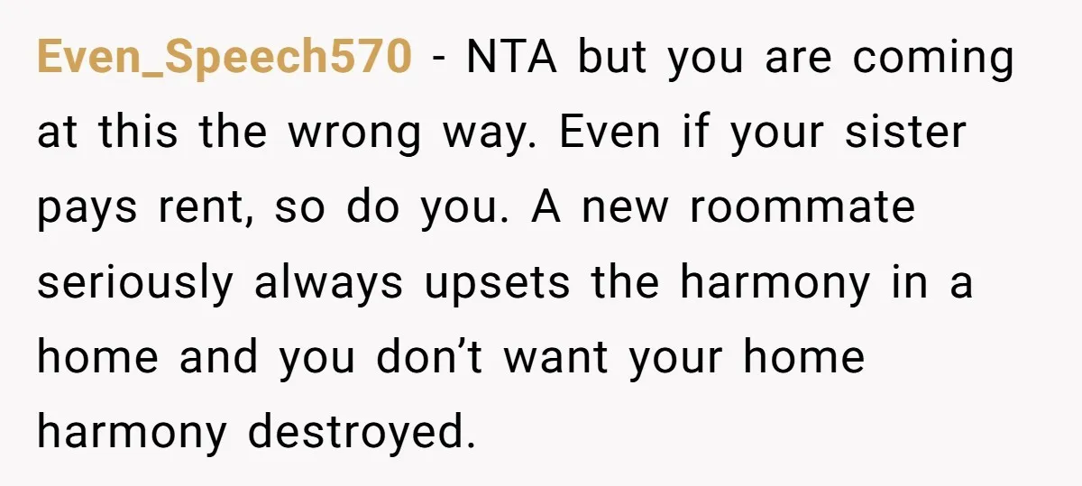 Even_Speech570 − NTA but you are coming at this the wrong way. Even if your sister pays rent, so do you. A new roommate seriously always upsets the harmony in...