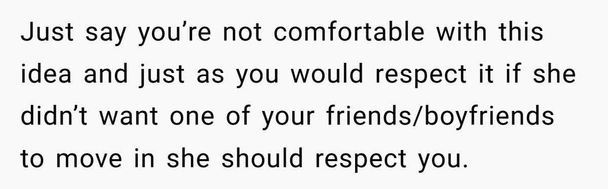 Just say you’re not comfortable with this idea and just as you would respect it if she didn’t want one of your friends/boyfriends to move in she should respect you.