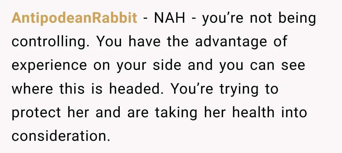 AntipodeanRabbit − NAH - you’re not being controlling. You have the advantage of experience on your side and you can see where this is headed. You’re trying to protect her...