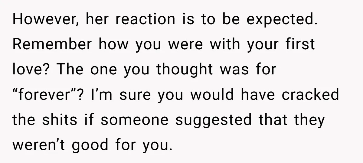However, her reaction is to be expected. Remember how you were with your first love? The one you thought was for “forever”? I’m sure you would have cracked the shits...