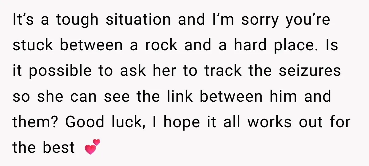 It’s a tough situation and I’m sorry you’re stuck between a rock and a hard place. Is it possible to ask her to track the seizures so she can see...