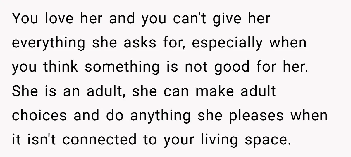 You love her and you can't give her everything she asks for, especially when you think something is not good for her. She is an adult, she can make adult...