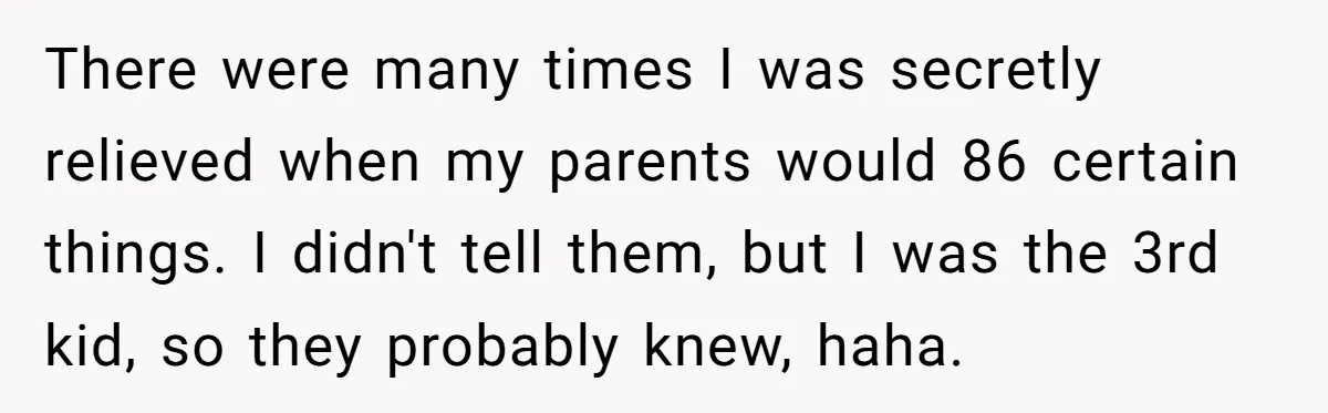 There were many times I was secretly relieved when my parents would 86 certain things. I didn't tell them, but I was the 3rd kid, so they probably knew, haha.