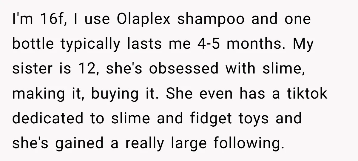 I'm 16f, I use Olaplex shampoo and one bottle typically lasts me 4-5 months. My sister is 12, she's obsessed with slime, making it, buying it. She even has a...