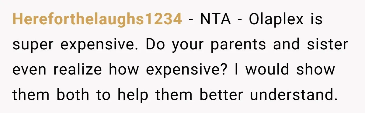 Hereforthelaughs1234 − NTA - Olaplex is super expensive. Do your parents and sister even realize how expensive? I would show them both to help them better understand.