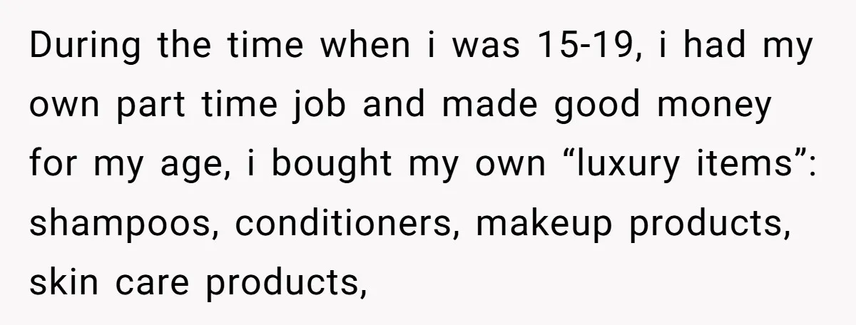 During the time when i was 15-19, i had my own part time job and made good money for my age, i bought my own “luxury items”: shampoos, conditioners, makeup...